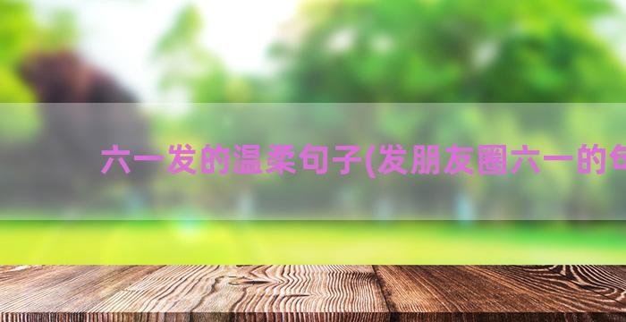 六一发的温柔句子(发朋友圈六一的句子)