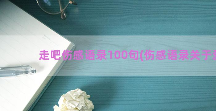 走吧伤感语录100句(伤感语录关于爱情)